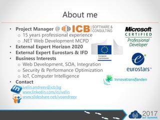 About me
• Project Manager @
o 15 years professional experience
o .NET Web Development MCPD
• External Expert Horizon 2020
• External Expert Eurostars & IFD
• Business Interests
o Web Development, SOA, Integration
o Security & Performance Optimization
o IoT, Computer Intelligence
• Contact
o ivelin.andreev@icb.bg
o www.linkedin.com/in/ivelin
o www.slideshare.net/ivoandreev
 