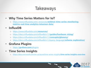 Takeaways
• Why Time Series Matters for IoT
o https://www.influxdata.com/ resources/webinar-time-series-monitoring-
metrics-real-time-analytics-iotsensor-data/
• InfluxDB
o https://www.influxdata.com/resources/
o https://docs.influxdata.com/influxdb/v1.3/guides/hardware_sizing/
o https://docs.influxdata.com/influxdb/v1.3/concepts/glossary/
o https://docs.influxdata.com/influxdb/v1.3/query_language/schema_exploration/
• Grafana Plugins
o https://grafana.com/plugins
• Time Series Insights
o https://docs.microsoft.com/en-us/azure/time-series-insights/time-series-insights-overview
 