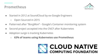 Prometheus
● Started in 2012 at SoundCloud by ex-Google Engineers
○ Open Sourced in 2015
● Patterned after “BorgMon” - Goo...