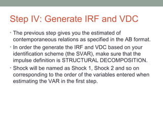 Step IV: Generate IRF and VDC
• The previous step gives you the estimated of
contemporaneous relations as specified in the AB format.
• In order the generate the IRF and VDC based on your
identification scheme (the SVAR), make sure that the
impulse definition is STRUCTURAL DECOMPOSITION.
• Shock will be named as Shock 1, Shock 2 and so on
corresponding to the order of the variables entered when
estimating the VAR in the first step.
 