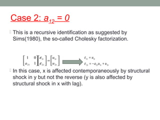 Case 2: a12 = 0
 This is a recursive identification as suggested by
Sims(1980), the so-called Cholesky factorization.
 In this case, x is affected contemporaneously by structural
shock in y but not the reverse (y is also affected by
structural shock in x with lag).






=











t
t
t
t
u
u
a 2
1
2
1
21 1
01
ε
ε
ttt
tt
uua
u
21212
11
+−=
=
ε
ε
 