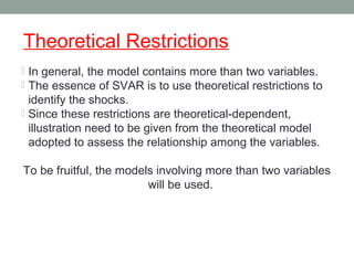 Theoretical Restrictions
 In general, the model contains more than two variables.
 The essence of SVAR is to use theoretical restrictions to
identify the shocks.
 Since these restrictions are theoretical-dependent,
illustration need to be given from the theoretical model
adopted to assess the relationship among the variables.
To be fruitful, the models involving more than two variables
will be used.
 