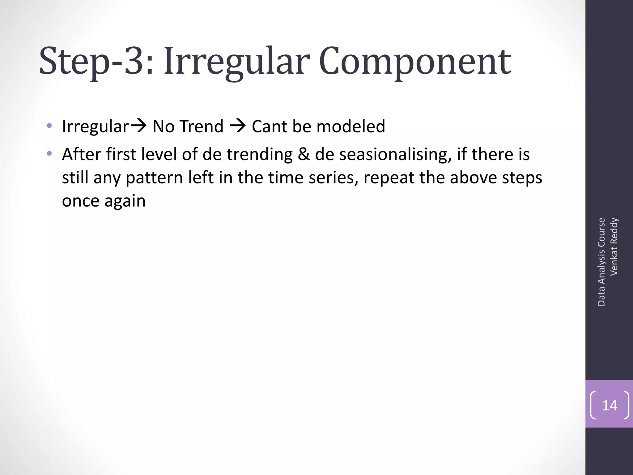 Step-3: Irregular Component
• Irregular No Trend  Cant be modeled
• After first level of de trending & de seasionalising, if there is
  still any pattern left in the time series, repeat the above steps
  once again




                                                                            Venkat Reddy
                                                                      Data Analysis Course
                                                                          14
 