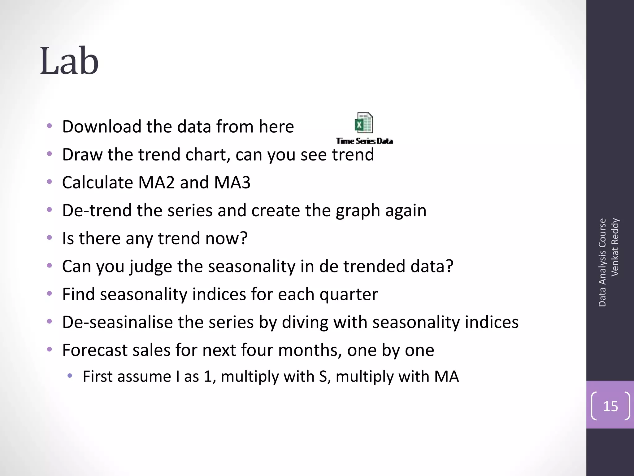 Lab
•   Download the data from here
•   Draw the trend chart, can you see trend
•   Calculate MA2 and MA3
•   De-trend the series and create the graph again




                                                                         Venkat Reddy
                                                                   Data Analysis Course
•   Is there any trend now?
•   Can you judge the seasonality in de trended data?
•   Find seasonality indices for each quarter
•   De-seasinalise the series by diving with seasonality indices
•   Forecast sales for next four months, one by one
    • First assume I as 1, multiply with S, multiply with MA
                                                                       15
 