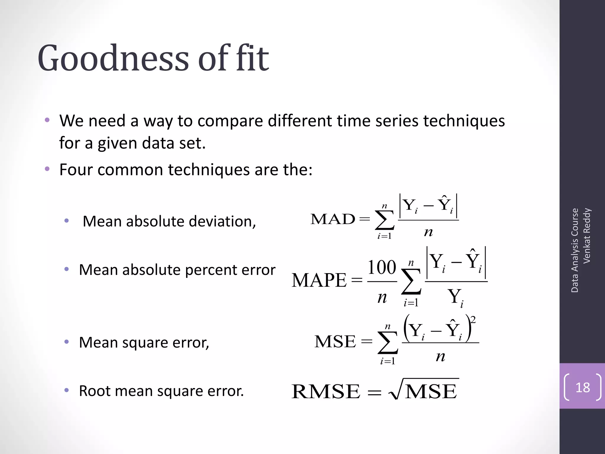 Goodness of fit
• We need a way to compare different time series techniques
  for a given data set.
• Four common techniques are the:
                                            n          ˆ
                                                  Yi  Yi
                                    MAD = 




                                                                             Venkat Reddy
                                                                       Data Analysis Course
  • Mean absolute deviation,
                                           i 1       n
                                                  n            ˆ
                                                          Yi  Yi
  • Mean absolute percent error          100
                                  MAPE =     
                                          n i 1              Yi

  • Mean square error,              MSE = 
                                            Y  Y 
                                            n    ˆ
                                                      i        i
                                                                   2


                                           i 1           n
  • Root mean square error.       RMSE           MSE                      18
 