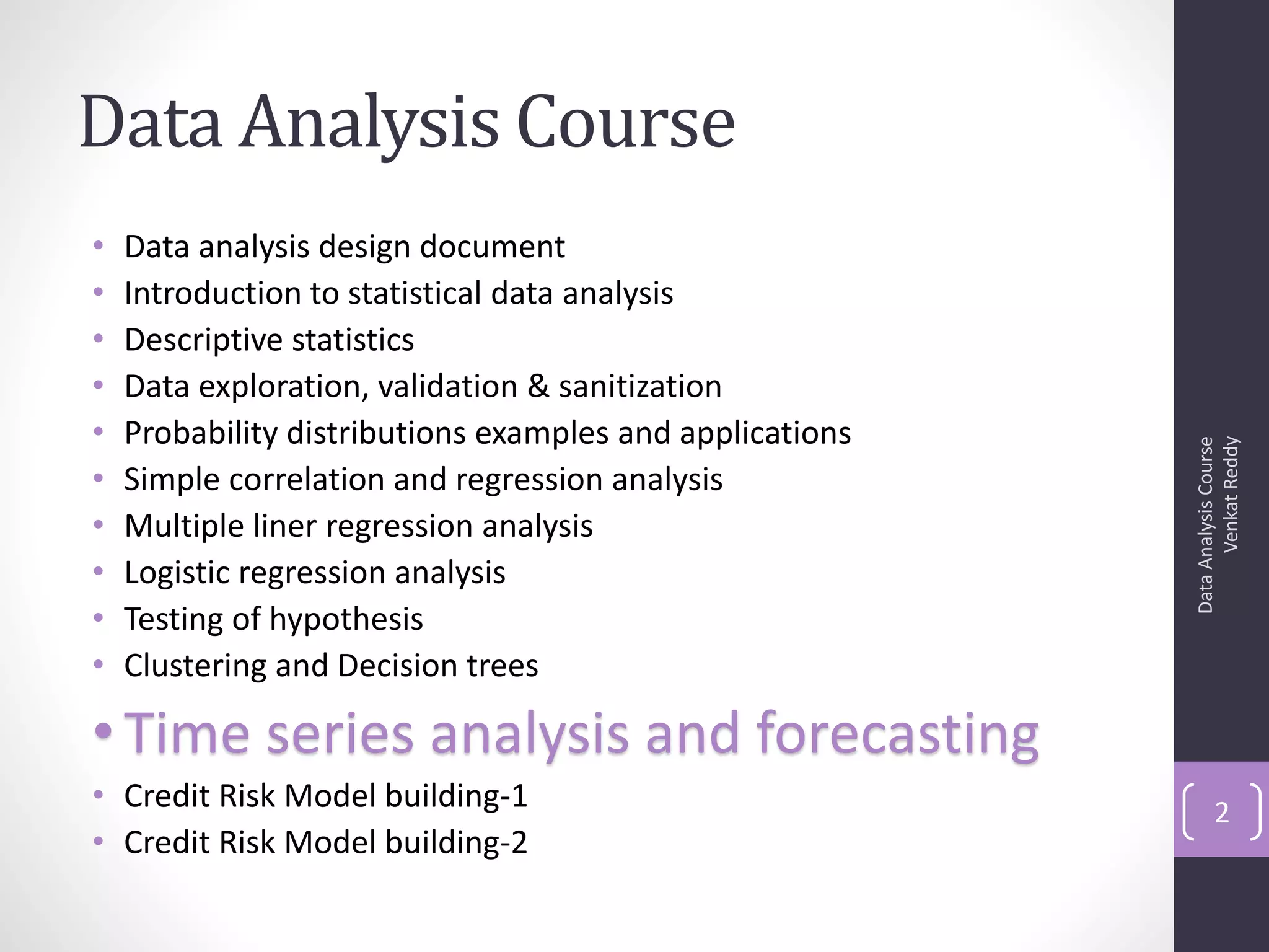 Data Analysis Course
•   Data analysis design document
•   Introduction to statistical data analysis
•   Descriptive statistics
•   Data exploration, validation & sanitization
•   Probability distributions examples and applications




                                                                Venkat Reddy
                                                          Data Analysis Course
•   Simple correlation and regression analysis
•   Multiple liner regression analysis
•   Logistic regression analysis
•   Testing of hypothesis
•   Clustering and Decision trees

• Time series analysis and forecasting
• Credit Risk Model building-1                                   2
• Credit Risk Model building-2
 
