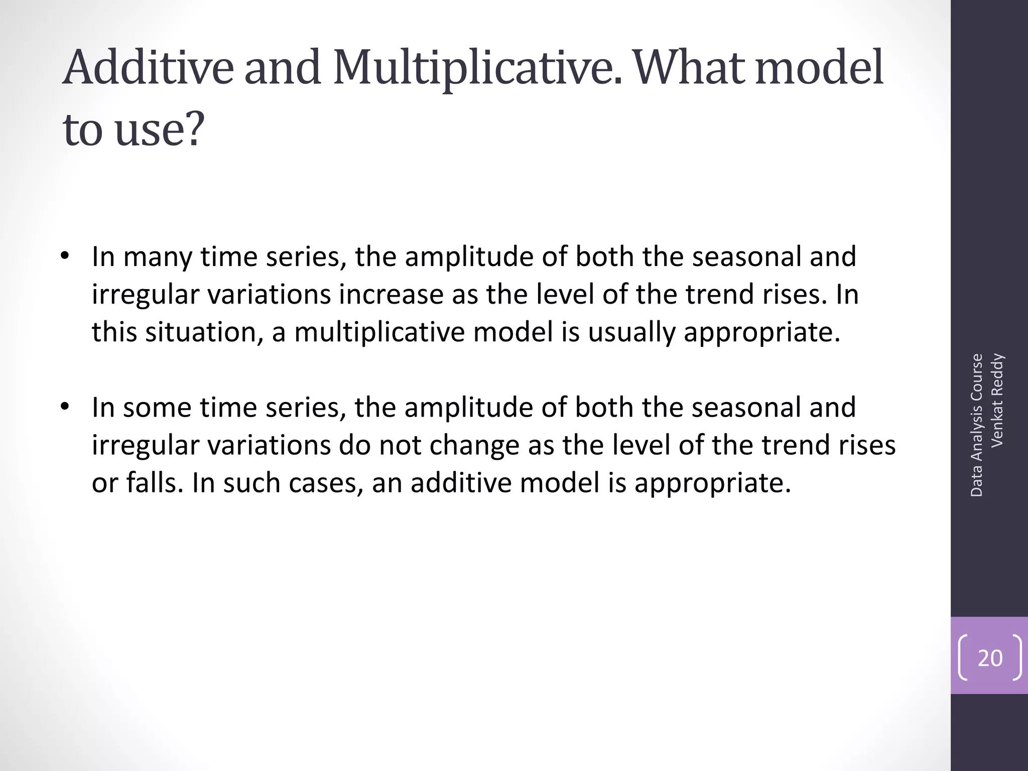 Additive and Multiplicative. What model
to use?

• In many time series, the amplitude of both the seasonal and
  irregular variations increase as the level of the trend rises. In
  this situation, a multiplicative model is usually appropriate.




                                                                             Venkat Reddy
                                                                       Data Analysis Course
• In some time series, the amplitude of both the seasonal and
  irregular variations do not change as the level of the trend rises
  or falls. In such cases, an additive model is appropriate.




                                                                           20
 