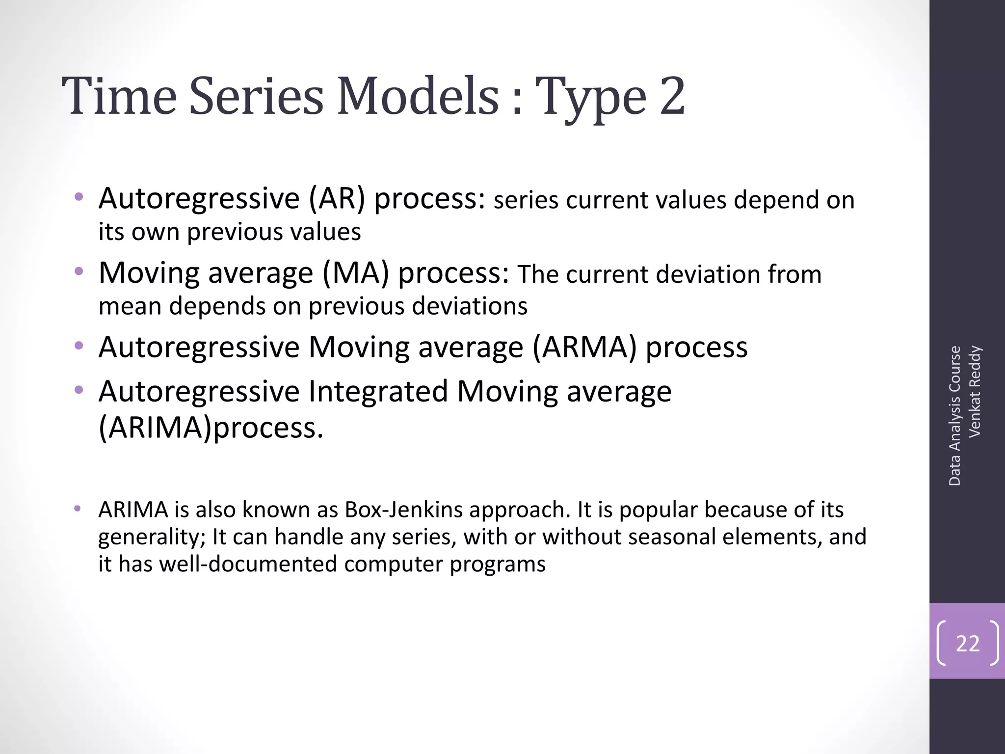 Time Series Models : Type 2
• Autoregressive (AR) process: series current values depend on
  its own previous values
• Moving average (MA) process: The current deviation from
  mean depends on previous deviations
• Autoregressive Moving average (ARMA) process




                                                                                       Venkat Reddy
                                                                                 Data Analysis Course
• Autoregressive Integrated Moving average
  (ARIMA)process.

• ARIMA is also known as Box-Jenkins approach. It is popular because of its
  generality; It can handle any series, with or without seasonal elements, and
  it has well-documented computer programs


                                                                                     22
 