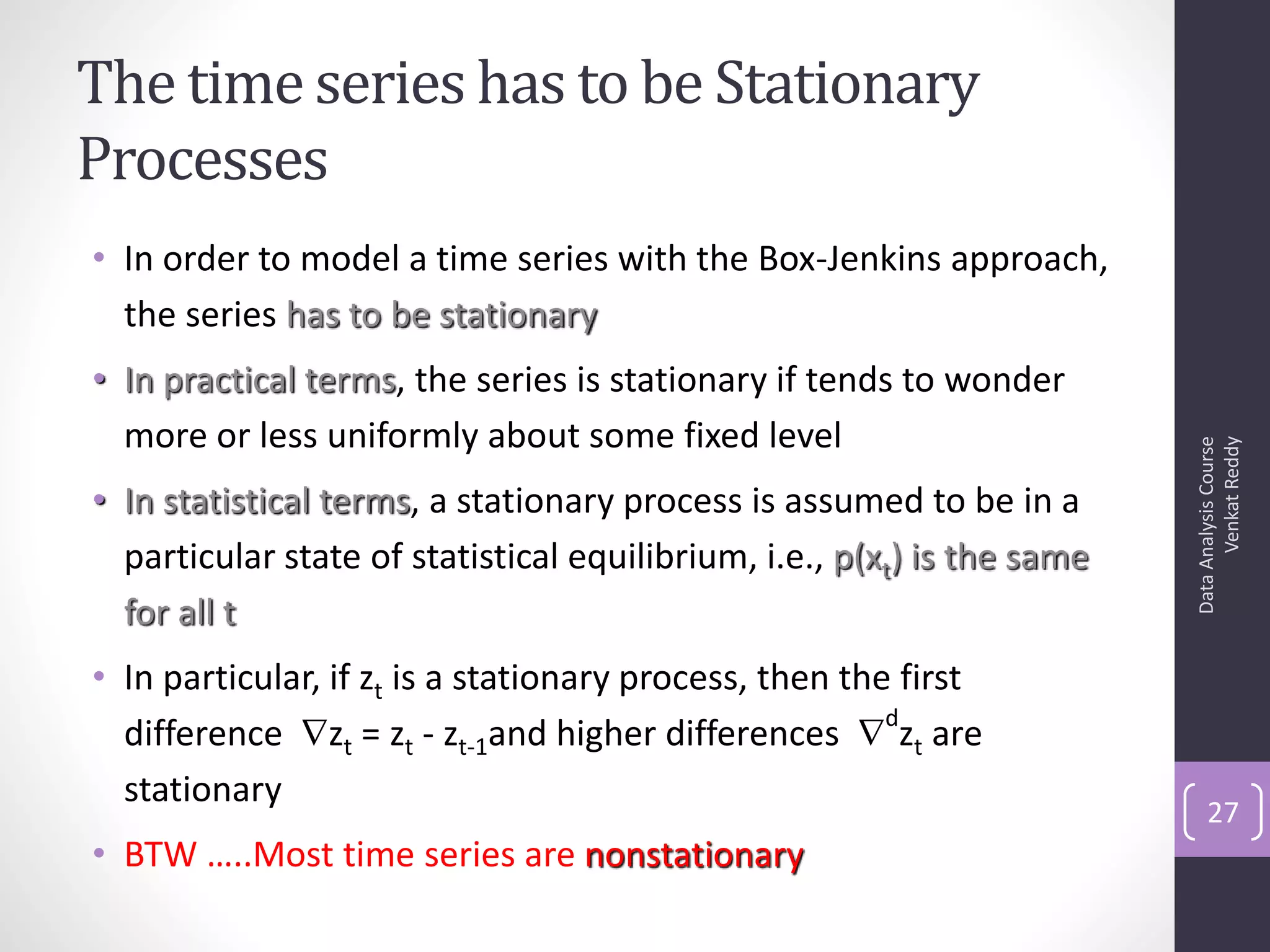 The time series has to be Stationary
Processes
• In order to model a time series with the Box-Jenkins approach,
  the series has to be stationary
• In practical terms, the series is stationary if tends to wonder
  more or less uniformly about some fixed level




                                                                               Venkat Reddy
                                                                         Data Analysis Course
• In statistical terms, a stationary process is assumed to be in a
  particular state of statistical equilibrium, i.e., p(xt) is the same
  for all t
• In particular, if zt is a stationary process, then the first
  difference zt = zt - zt-1and higher differences  zt are
                                                        d

  stationary
                                                                             27
• BTW …..Most time series are nonstationary
 