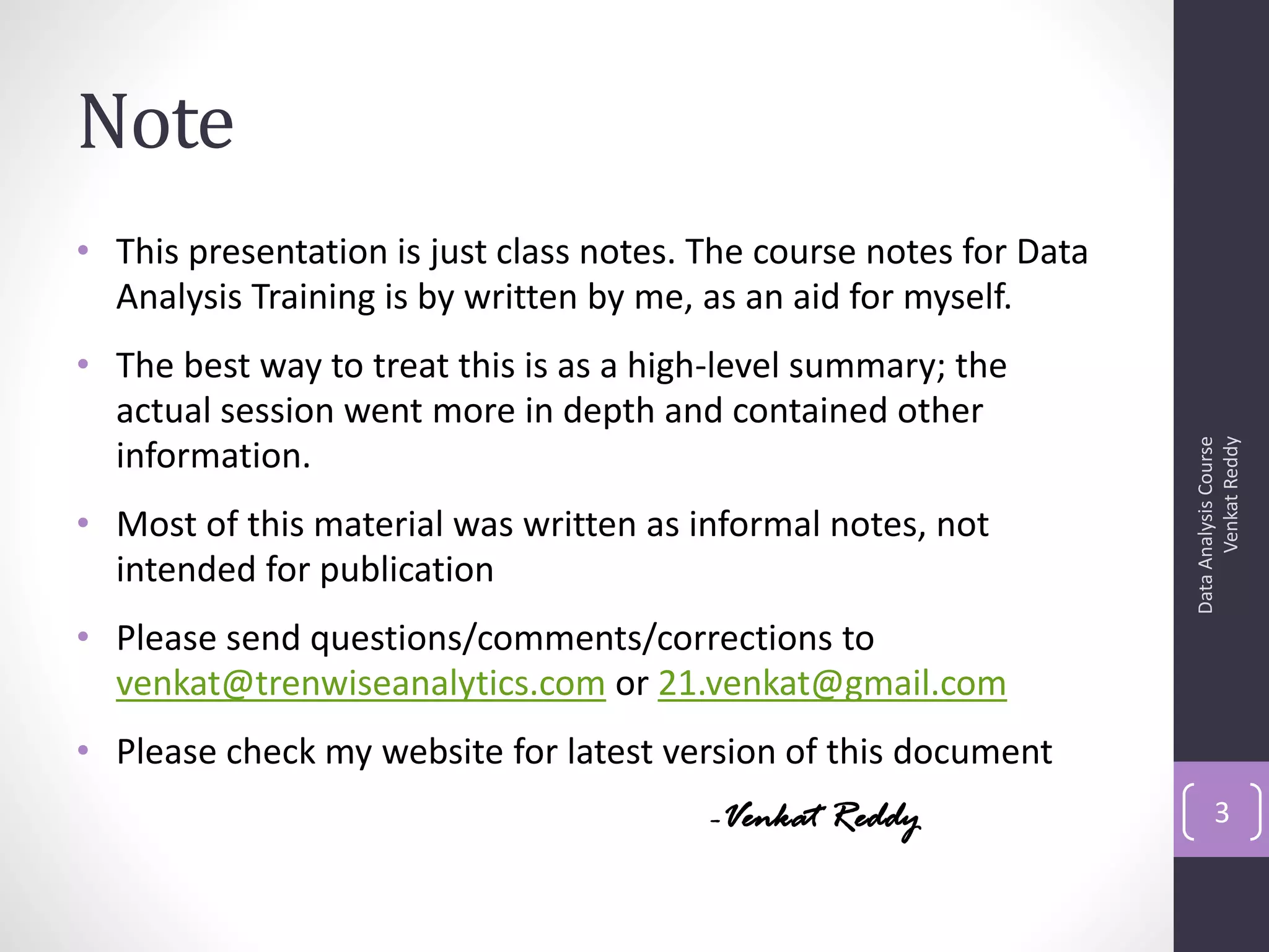 Note
• This presentation is just class notes. The course notes for Data
  Analysis Training is by written by me, as an aid for myself.
• The best way to treat this is as a high-level summary; the
  actual session went more in depth and contained other




                                                                           Venkat Reddy
                                                                     Data Analysis Course
  information.
• Most of this material was written as informal notes, not
  intended for publication
• Please send questions/comments/corrections to
  venkat@trenwiseanalytics.com or 21.venkat@gmail.com
• Please check my website for latest version of this document
                                         -Venkat Reddy                      3
 
