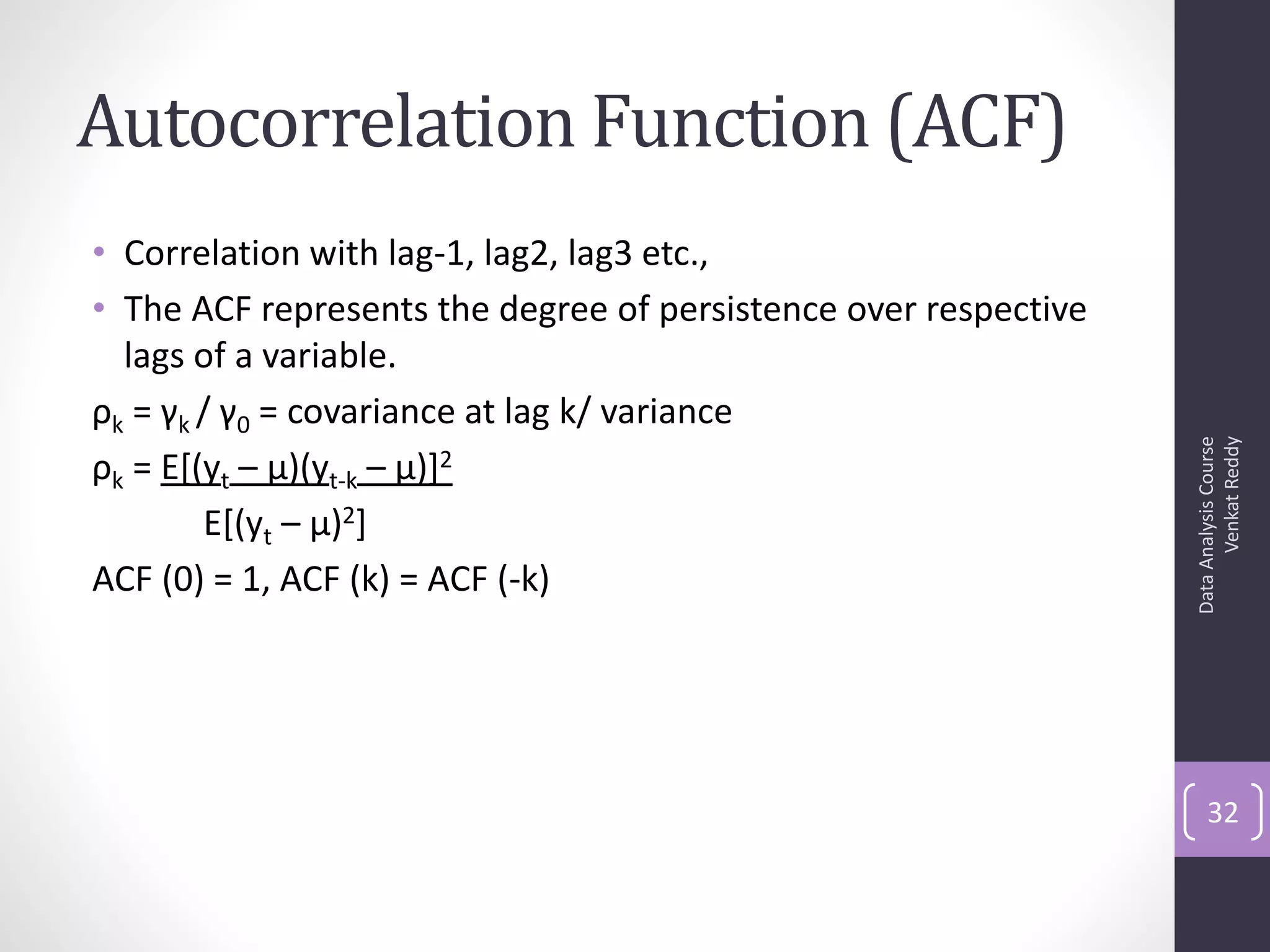 Autocorrelation Function (ACF)
• Correlation with lag-1, lag2, lag3 etc.,
• The ACF represents the degree of persistence over respective
  lags of a variable.
ρk = γk / γ0 = covariance at lag k/ variance




                                                                       Venkat Reddy
                                                                 Data Analysis Course
ρk = E[(yt – μ)(yt-k – μ)]2
        E[(yt – μ)2]
ACF (0) = 1, ACF (k) = ACF (-k)




                                                                     32
 