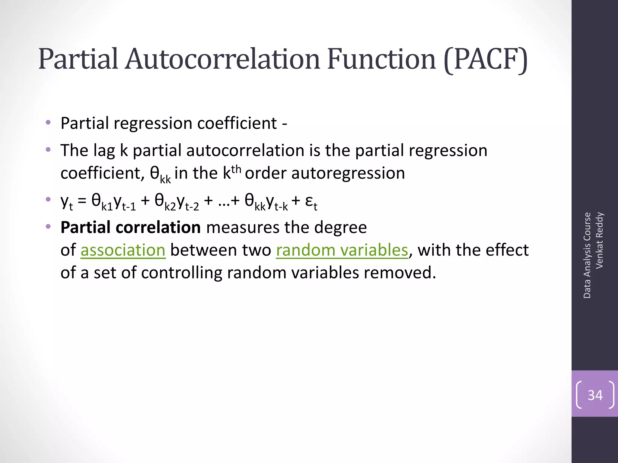 Partial Autocorrelation Function (PACF)
• Partial regression coefficient -
• The lag k partial autocorrelation is the partial regression
  coefficient, θkk in the kth order autoregression
• yt = θk1yt-1 + θk2yt-2 + …+ θkkyt-k + εt




                                                                       Venkat Reddy
                                                                 Data Analysis Course
• Partial correlation measures the degree
  of association between two random variables, with the effect
  of a set of controlling random variables removed.




                                                                     34
 