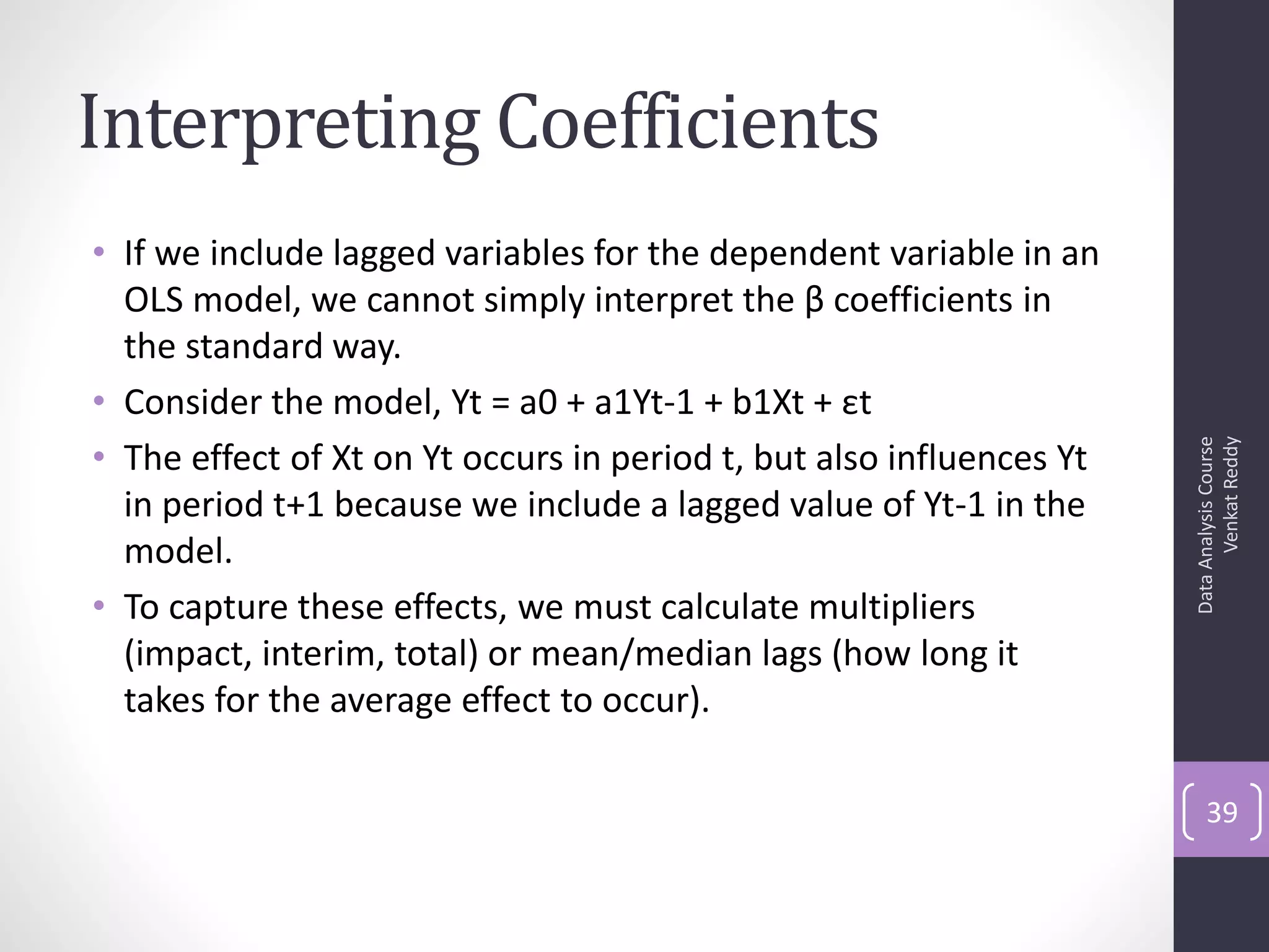 Interpreting Coefficients
• If we include lagged variables for the dependent variable in an
  OLS model, we cannot simply interpret the β coefficients in
  the standard way.
• Consider the model, Yt = a0 + a1Yt-1 + b1Xt + εt
• The effect of Xt on Yt occurs in period t, but also influences Yt




                                                                            Venkat Reddy
                                                                      Data Analysis Course
  in period t+1 because we include a lagged value of Yt-1 in the
  model.
• To capture these effects, we must calculate multipliers
  (impact, interim, total) or mean/median lags (how long it
  takes for the average effect to occur).

                                                                          39
 