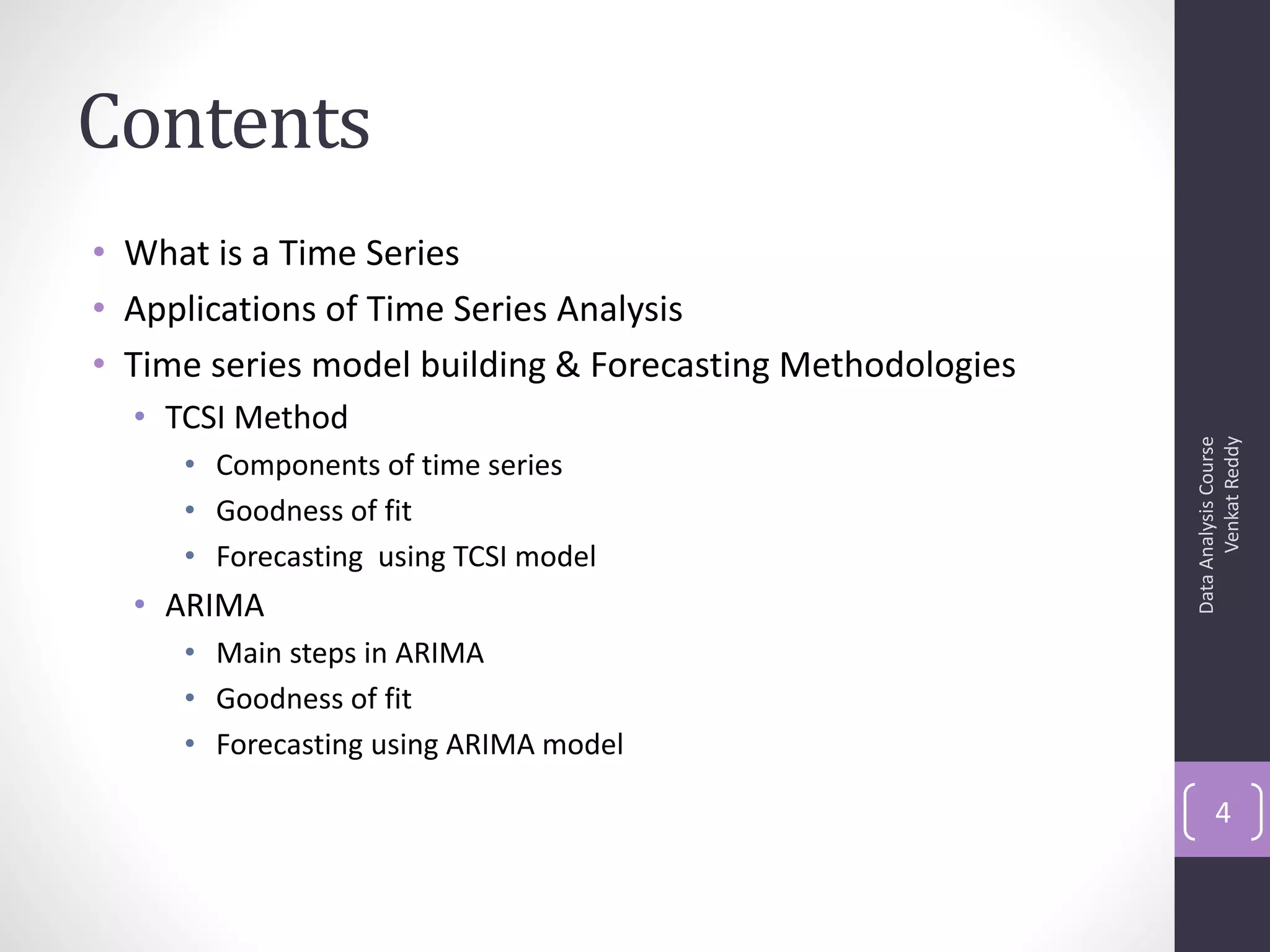 Contents
• What is a Time Series
• Applications of Time Series Analysis
• Time series model building & Forecasting Methodologies
  • TCSI Method




                                                                 Venkat Reddy
                                                           Data Analysis Course
     • Components of time series
     • Goodness of fit
     • Forecasting using TCSI model
  • ARIMA
     • Main steps in ARIMA
     • Goodness of fit
     • Forecasting using ARIMA model

                                                                  4
 