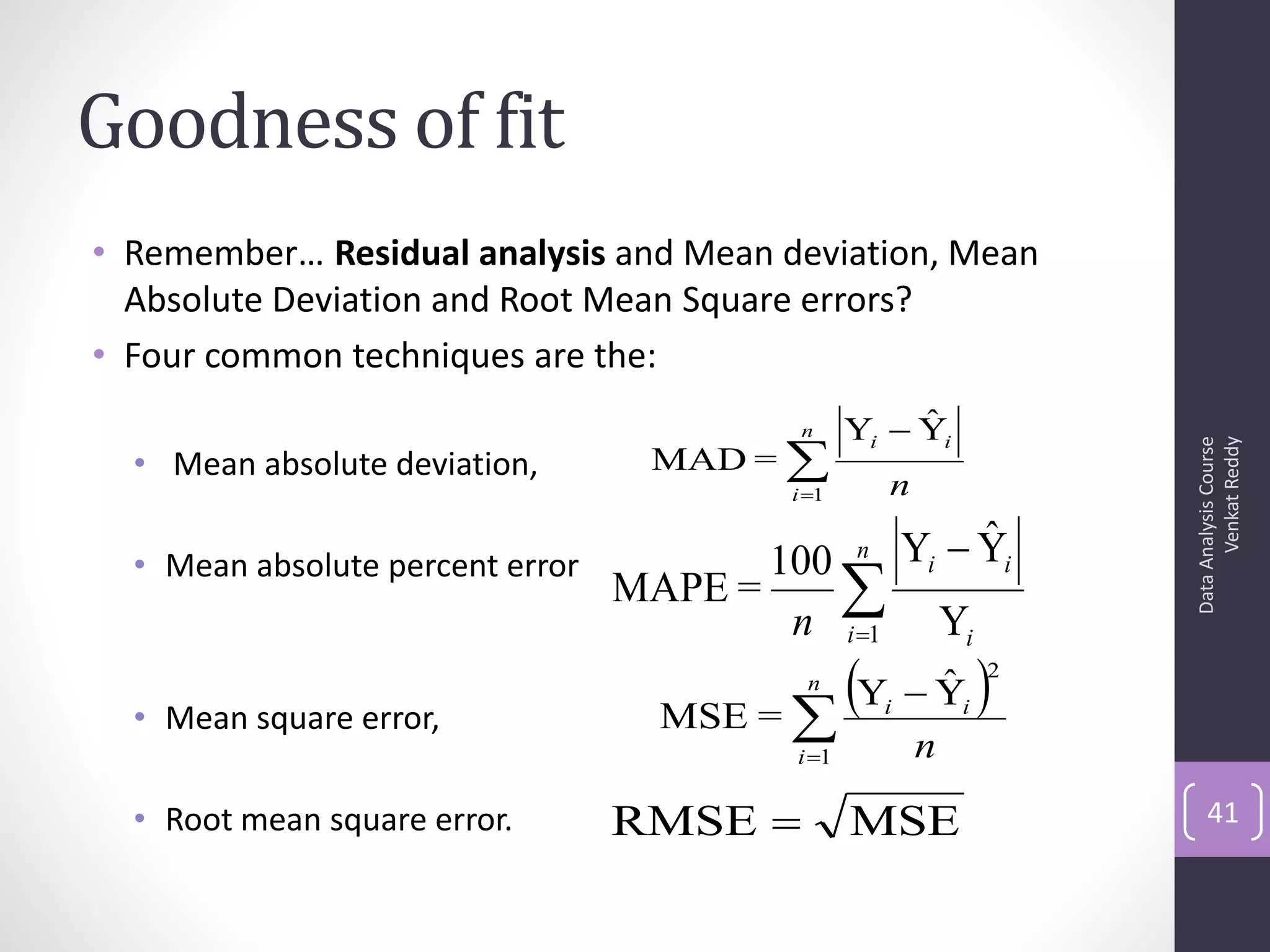 Goodness of fit
• Remember… Residual analysis and Mean deviation, Mean
  Absolute Deviation and Root Mean Square errors?
• Four common techniques are the:
                                            n          ˆ
                                                  Yi  Yi
                                    MAD = 




                                                                             Venkat Reddy
                                                                       Data Analysis Course
  • Mean absolute deviation,
                                           i 1       n
                                                  n            ˆ
                                                          Yi  Yi
  • Mean absolute percent error          100
                                  MAPE =     
                                          n i 1              Yi

  • Mean square error,              MSE = 
                                            Y  Y 
                                            n    ˆ
                                                      i        i
                                                                   2


                                           i 1           n
  • Root mean square error.       RMSE           MSE                      41
 