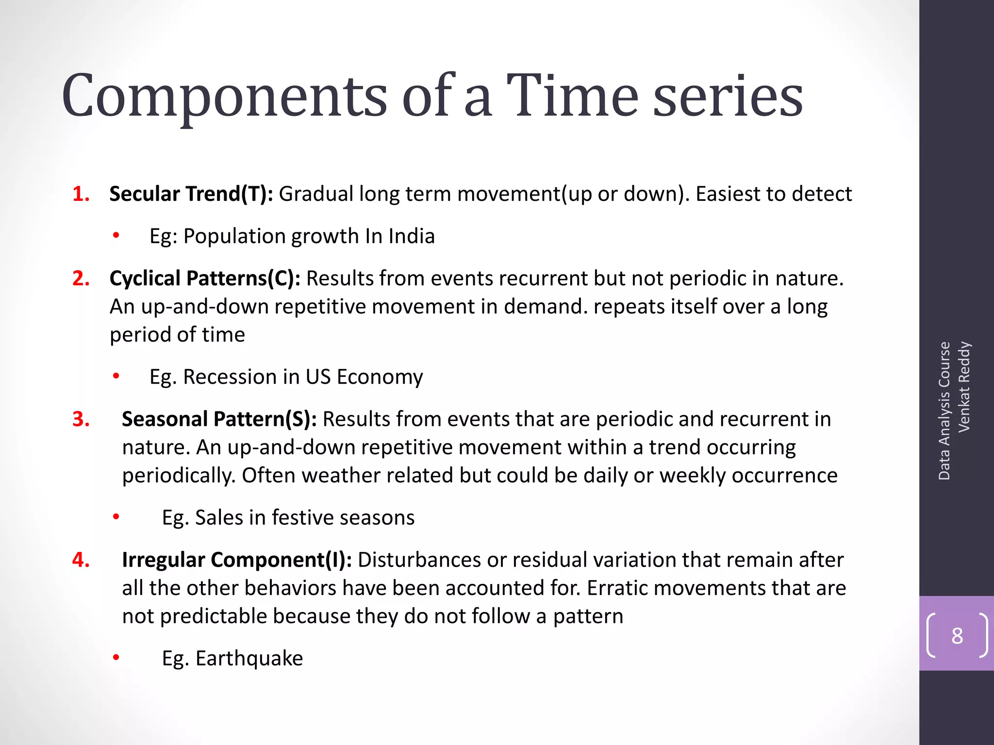 Components of a Time series
1. Secular Trend(T): Gradual long term movement(up or down). Easiest to detect
     •     Eg: Population growth In India
2. Cyclical Patterns(C): Results from events recurrent but not periodic in nature.
   An up-and-down repetitive movement in demand. repeats itself over a long
   period of time




                                                                                              Venkat Reddy
                                                                                        Data Analysis Course
     •     Eg. Recession in US Economy
3.       Seasonal Pattern(S): Results from events that are periodic and recurrent in
         nature. An up-and-down repetitive movement within a trend occurring
         periodically. Often weather related but could be daily or weekly occurrence
     •       Eg. Sales in festive seasons
4.       Irregular Component(I): Disturbances or residual variation that remain after
         all the other behaviors have been accounted for. Erratic movements that are
         not predictable because they do not follow a pattern
                                                                                               8
     •       Eg. Earthquake
 