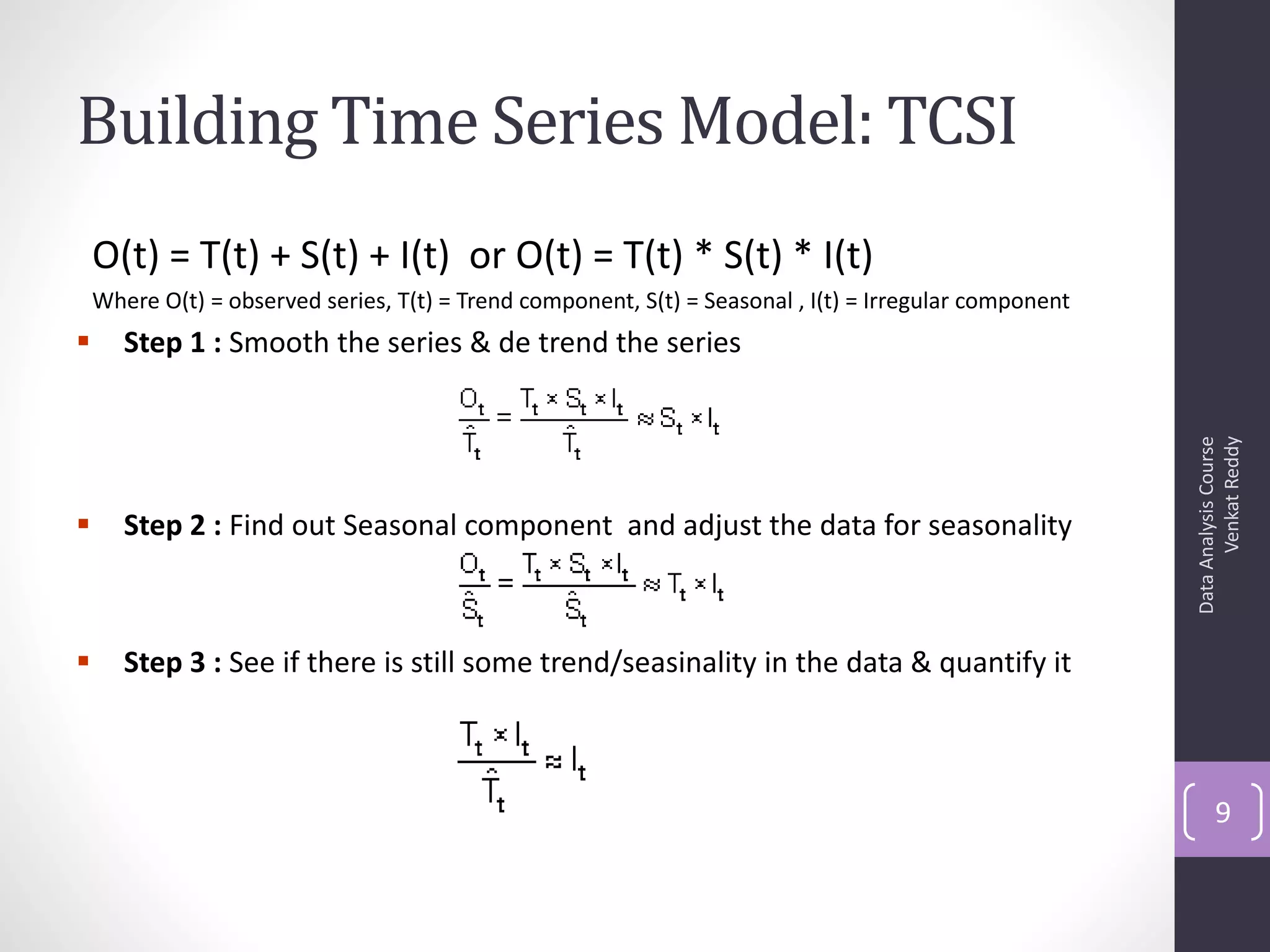 Building Time Series Model: TCSI
    O(t) = T(t) + S(t) + I(t) or O(t) = T(t) * S(t) * I(t)
    Where O(t) = observed series, T(t) = Trend component, S(t) = Seasonal , I(t) = Irregular component
      Step 1 : Smooth the series & de trend the series




                                                                                                               Venkat Reddy
                                                                                                         Data Analysis Course
      Step 2 : Find out Seasonal component and adjust the data for seasonality



      Step 3 : See if there is still some trend/seasinality in the data & quantify it



                                                                                                                9
 