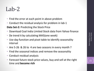Lab-2
• Find the error at each point in above problem
• Conduct the residual analysis for problem in lab-1
Data Set-2: Predicting the Stock Price
• Download Coal India Limited Stock data from Yahoo finance




                                                                        Venkat Reddy
                                                                  Data Analysis Course
• De trend it by calculating MA5(one week)
• Use day function and pivot table to identify seasonality
  interval
• Are 5-26 & 26 to 4 are two seasons in every month ?
• Find the seasonal indices and remove the seasonality
• Conduct residual analysis
• Forecast future stock price values, buy and sell at the right       21
  time and become rich
 