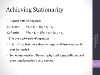 Achieving Stationarity
• Regular differencing (RD)
(1st order)    xt = (1 – B)xt = xt – xt-1
(2nd order)    2xt = (1 – B)2xt = xt – 2xt-1 + xt-2




                                                                         Venkat Reddy
                                                                   Data Analysis Course
“B” is the backward shift operator
• It is unlikely that more than two regular differencing would
  ever be needed
• Sometimes regular differencing by itself is not sufficient and
  prior transformation is also needed
                                                                       29
 