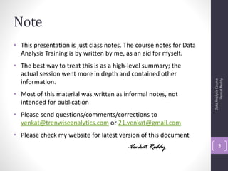 Note
• This presentation is just class notes. The course notes for Data
  Analysis Training is by written by me, as an aid for myself.
• The best way to treat this is as a high-level summary; the
  actual session went more in depth and contained other




                                                                           Venkat Reddy
                                                                     Data Analysis Course
  information.
• Most of this material was written as informal notes, not
  intended for publication
• Please send questions/comments/corrections to
  venkat@trenwiseanalytics.com or 21.venkat@gmail.com
• Please check my website for latest version of this document
                                         -Venkat Reddy                      3
 