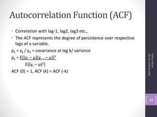 Autocorrelation Function (ACF)
• Correlation with lag-1, lag2, lag3 etc.,
• The ACF represents the degree of persistence over respective
  lags of a variable.
ρk = γk / γ0 = covariance at lag k/ variance




                                                                       Venkat Reddy
                                                                 Data Analysis Course
ρk = E[(yt – μ)(yt-k – μ)]2
        E[(yt – μ)2]
ACF (0) = 1, ACF (k) = ACF (-k)




                                                                     32
 