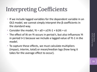 Interpreting Coefficients
• If we include lagged variables for the dependent variable in an
  OLS model, we cannot simply interpret the β coefficients in
  the standard way.
• Consider the model, Yt = a0 + a1Yt-1 + b1Xt + εt
• The effect of Xt on Yt occurs in period t, but also influences Yt




                                                                            Venkat Reddy
                                                                      Data Analysis Course
  in period t+1 because we include a lagged value of Yt-1 in the
  model.
• To capture these effects, we must calculate multipliers
  (impact, interim, total) or mean/median lags (how long it
  takes for the average effect to occur).

                                                                          39
 