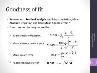Goodness of fit
• Remember… Residual analysis and Mean deviation, Mean
  Absolute Deviation and Root Mean Square errors?
• Four common techniques are the:
                                            n          ˆ
                                                  Yi  Yi
                                    MAD = 




                                                                             Venkat Reddy
                                                                       Data Analysis Course
  • Mean absolute deviation,
                                           i 1       n
                                                  n            ˆ
                                                          Yi  Yi
  • Mean absolute percent error          100
                                  MAPE =     
                                          n i 1              Yi

  • Mean square error,              MSE = 
                                            Y  Y 
                                            n    ˆ
                                                      i        i
                                                                   2


                                           i 1           n
  • Root mean square error.       RMSE           MSE                      41
 