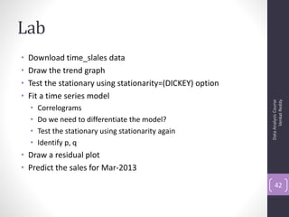 Lab
•   Download time_slales data
•   Draw the trend graph
•   Test the stationary using stationarity=(DICKEY) option
•   Fit a time series model




                                                                   Venkat Reddy
                                                             Data Analysis Course
    •   Correlograms
    •   Do we need to differentiate the model?
    •   Test the stationary using stationarity again
    •   Identify p, q
• Draw a residual plot
• Predict the sales for Mar-2013
                                                                 42
 