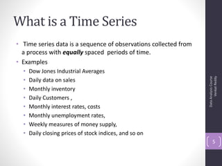 What is a Time Series
• Time series data is a sequence of observations collected from
  a process with equally spaced periods of time.
• Examples
  •   Dow Jones Industrial Averages




                                                                        Venkat Reddy
                                                                  Data Analysis Course
  •   Daily data on sales
  •   Monthly inventory
  •   Daily Customers ,
  •   Monthly interest rates, costs
  •   Monthly unemployment rates,
  •   Weekly measures of money supply,
  •   Daily closing prices of stock indices, and so on
                                                                         5
 