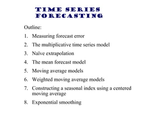 Time Series
Forecasting
Outline:
1. Measuring forecast error
2. The multiplicative time series model
3. Naïve extrapolation
4. The mean forecast model
5. Moving average models
6. Weighted moving average models
7. Constructing a seasonal index using a centered
moving average
8. Exponential smoothing

 