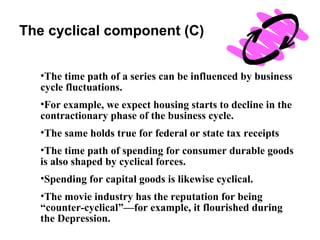 The cyclical component (C)
•The time path of a series can be influenced by business
cycle fluctuations.
•For example, we expect housing starts to decline in the
contractionary phase of the business cycle.
•The same holds true for federal or state tax receipts
•The time path of spending for consumer durable goods
is also shaped by cyclical forces.
•Spending for capital goods is likewise cyclical.
•The movie industry has the reputation for being
“counter-cyclical”—for example, it flourished during
the Depression.

 
