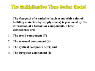 The time path of a variable (such as monthly sales of
building materials by supply stores) is produced by the
interaction of 4 factors or components. These
components are:
1. The trend component (T)
2. The seasonal component (S)
3. The cyclical component (C); and
4. The irregular component (I)

 