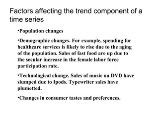 Factors affecting the trend component of a
time series
•Population changes
•Demographic changes. For example, spending for
healthcare services is likely to rise due to the aging
of the population. Sales of fast food are up due to
the secular increase in the female labor force
participation rate.
•Technological change. Sales of music on DVD have
slumped due to Ipods. Typewriter sales have
plumetted.
•Changes in consumer tastes and preferences.

 