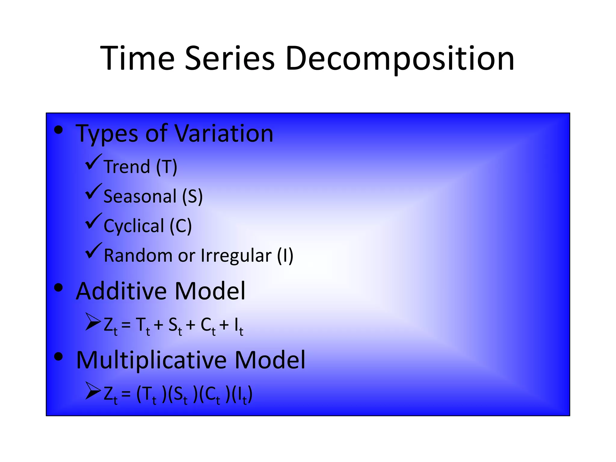 • Types of Variation
Trend (T)
Seasonal (S)
Cyclical (C)
Random or Irregular (I)
• Additive Model
Zt = Tt + St + Ct + It
• Multiplicative Model
Zt = (Tt )(St )(Ct )(It)
Time Series Decomposition
 