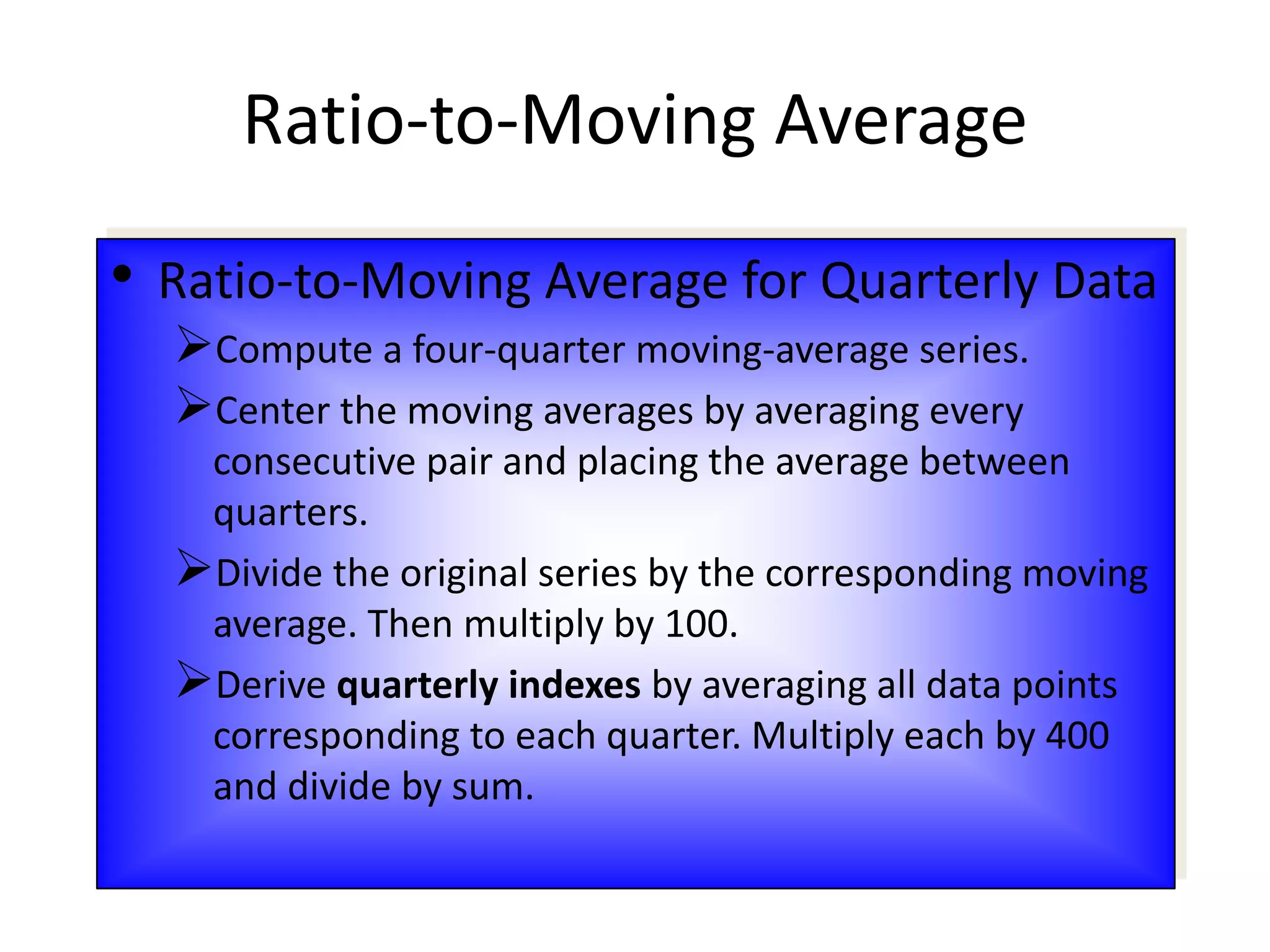 • Ratio-to-Moving Average for Quarterly Data
Compute a four-quarter moving-average series.
Center the moving averages by averaging every
consecutive pair and placing the average between
quarters.
Divide the original series by the corresponding moving
average. Then multiply by 100.
Derive quarterly indexes by averaging all data points
corresponding to each quarter. Multiply each by 400
and divide by sum.
Ratio-to-Moving Average
 