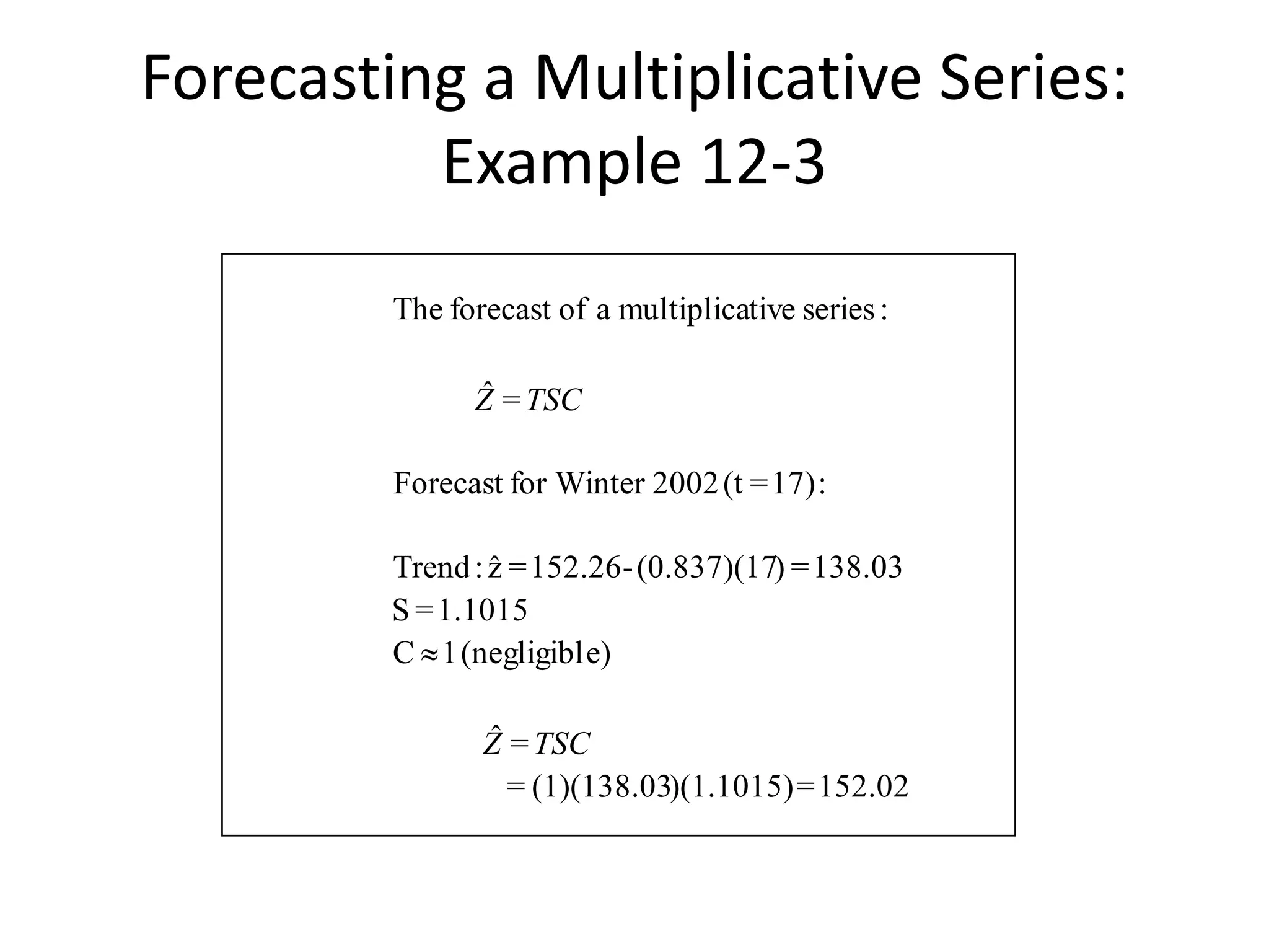 152.02=)(1.1015)(1)(138.03=
=ˆ
e)(negligibl1C
1.1015=S
138.03=)(0.837)(17-152.26=zˆ:Trend
:17)=(t2002for WinterForecast
=ˆ
:seriestivemultiplicaaofforecastThe
TSCZ
TSCZ

Forecasting a Multiplicative Series:
Example 12-3
 