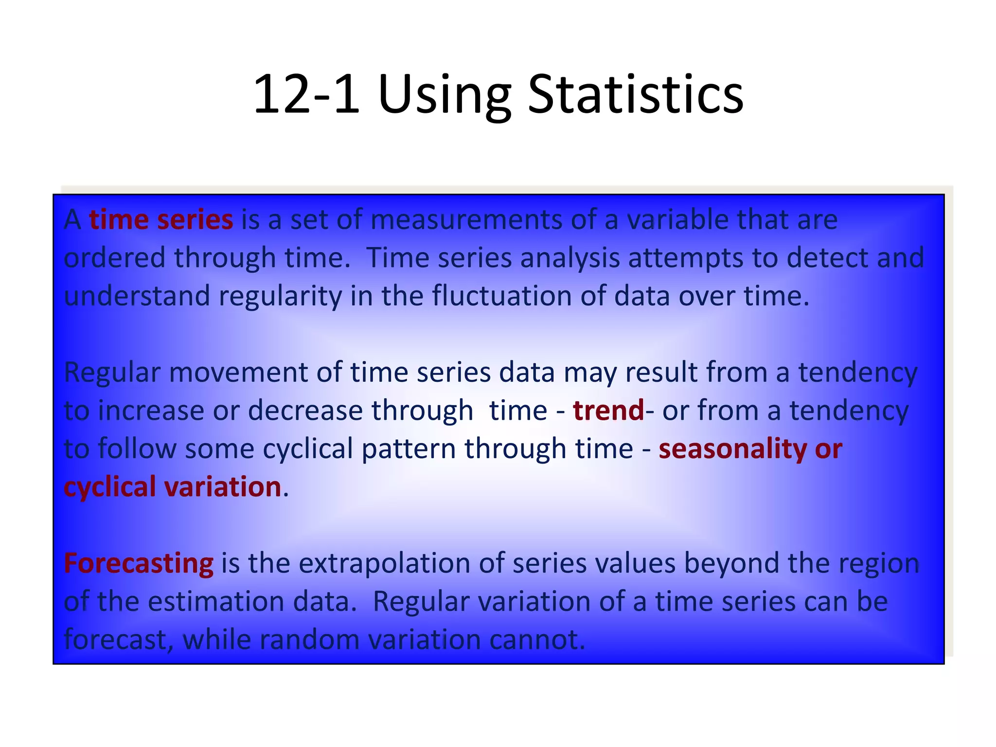A time series is a set of measurements of a variable that are
ordered through time. Time series analysis attempts to detect and
understand regularity in the fluctuation of data over time.
Regular movement of time series data may result from a tendency
to increase or decrease through time - trend- or from a tendency
to follow some cyclical pattern through time - seasonality or
cyclical variation.
Forecasting is the extrapolation of series values beyond the region
of the estimation data. Regular variation of a time series can be
forecast, while random variation cannot.
12-1 Using Statistics
 