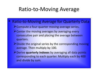 • Ratio-to-Moving Average for Quarterly Data
Compute a four-quarter moving-average series.
Center the moving averages by averaging every
consecutive pair and placing the average between
quarters.
Divide the original series by the corresponding moving
average. Then multiply by 100.
Derive quarterly indexes by averaging all data points
corresponding to each quarter. Multiply each by 400
and divide by sum.
Ratio-to-Moving Average
 