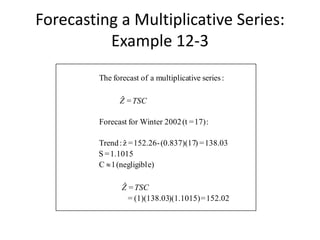 152.02=)(1.1015)(1)(138.03=
=ˆ
e)(negligibl1C
1.1015=S
138.03=)(0.837)(17-152.26=zˆ:Trend
:17)=(t2002for WinterForecast
=ˆ
:seriestivemultiplicaaofforecastThe
TSCZ
TSCZ

Forecasting a Multiplicative Series:
Example 12-3
 