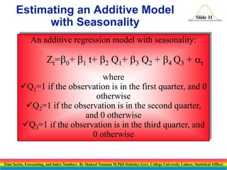 Estimating an Additive Model
with Seasonality

Slide 11

An additive regression model with seasonality:

Zt=0+ 1 t+ 2 Q1+ 3 Q2 + 4 Q3 + at
where
Q1=1 if the observation is in the first quarter, and 0
otherwise
Q2=1 if the observation is in the second quarter,
and 0 otherwise
Q3=1 if the observation is in the third quarter, and
0 otherwise

Time Series, Forecasting, and Index Numbers By Shakeel Nouman M.Phil Statistics Govt. College University Lahore, Statistical Officer

 