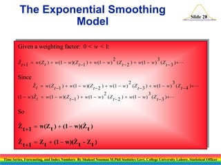 The Exponential Smoothing
Model

Slide 28

Given a weighting factor: 0 < w < 1:
2
3

Z t 1  w ( Z t )  w (1  w )( Z t 1 )  w (1  w ) ( Z t  2 )  w (1  w ) ( Z t  3 ) 

Since
2
3

Z t  w ( Z t 1 )  w (1  w )( Z t  2 )  w (1  w ) ( Z t  3 )  w (1  w ) ( Z t  4 ) 
2
3

(1  w ) Z t  w (1  w )( Z t 1 )  w (1  w ) ( Z t  2 )  w (1  w ) ( Z t  3 ) 

So


Z t 1  w(Z t )  (1  w)(Z t )


Z t 1  Z t  (1  w)(Z t - Z t )
Time Series, Forecasting, and Index Numbers By Shakeel Nouman M.Phil Statistics Govt. College University Lahore, Statistical Officer

 