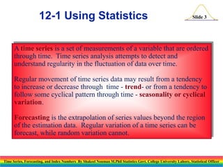 12-1 Using Statistics

Slide 3

A time series is a set of measurements of a variable that are ordered
through time. Time series analysis attempts to detect and
understand regularity in the fluctuation of data over time.
Regular movement of time series data may result from a tendency
to increase or decrease through time - trend- or from a tendency to
follow some cyclical pattern through time - seasonality or cyclical
variation.
Forecasting is the extrapolation of series values beyond the region
of the estimation data. Regular variation of a time series can be
forecast, while random variation cannot.

Time Series, Forecasting, and Index Numbers By Shakeel Nouman M.Phil Statistics Govt. College University Lahore, Statistical Officer

 