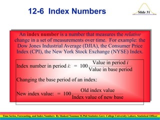 12-6 Index Numbers

Slide 31

An index number is a number that measures the relative
change in a set of measurements over time. For example: the
Dow Jones Industrial Average (DJIA), the Consumer Price
Index (CPI), the New York Stock Exchange (NYSE) Index.
Value in period i
Index number in period i: = 100
Value in base period
Changing the base period of an index:
Old index value
New index value: = 100
Index value of new base

Time Series, Forecasting, and Index Numbers By Shakeel Nouman M.Phil Statistics Govt. College University Lahore, Statistical Officer

 
