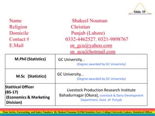 Slide 35

Name
Religion
Domicile
Contact #
E.Mail
M.Phil (Statistics)

Shakeel Nouman
Christian
Punjab (Lahore)
0332-4462527. 0321-9898767
sn_gcu@yahoo.com
sn_gcu@hotmail.com
GC University, .
(Degree awarded by GC University)

M.Sc (Statistics)
Statitical Officer
(BS-17)
(Economics & Marketing
Division)

GC University, .
(Degree awarded by GC University)

Livestock Production Research Institute
Bahadurnagar (Okara), Livestock & Dairy Development
Department, Govt. of Punjab

Time Series, Forecasting, and Index Numbers By Shakeel Nouman M.Phil Statistics Govt. College University Lahore, Statistical Officer

 