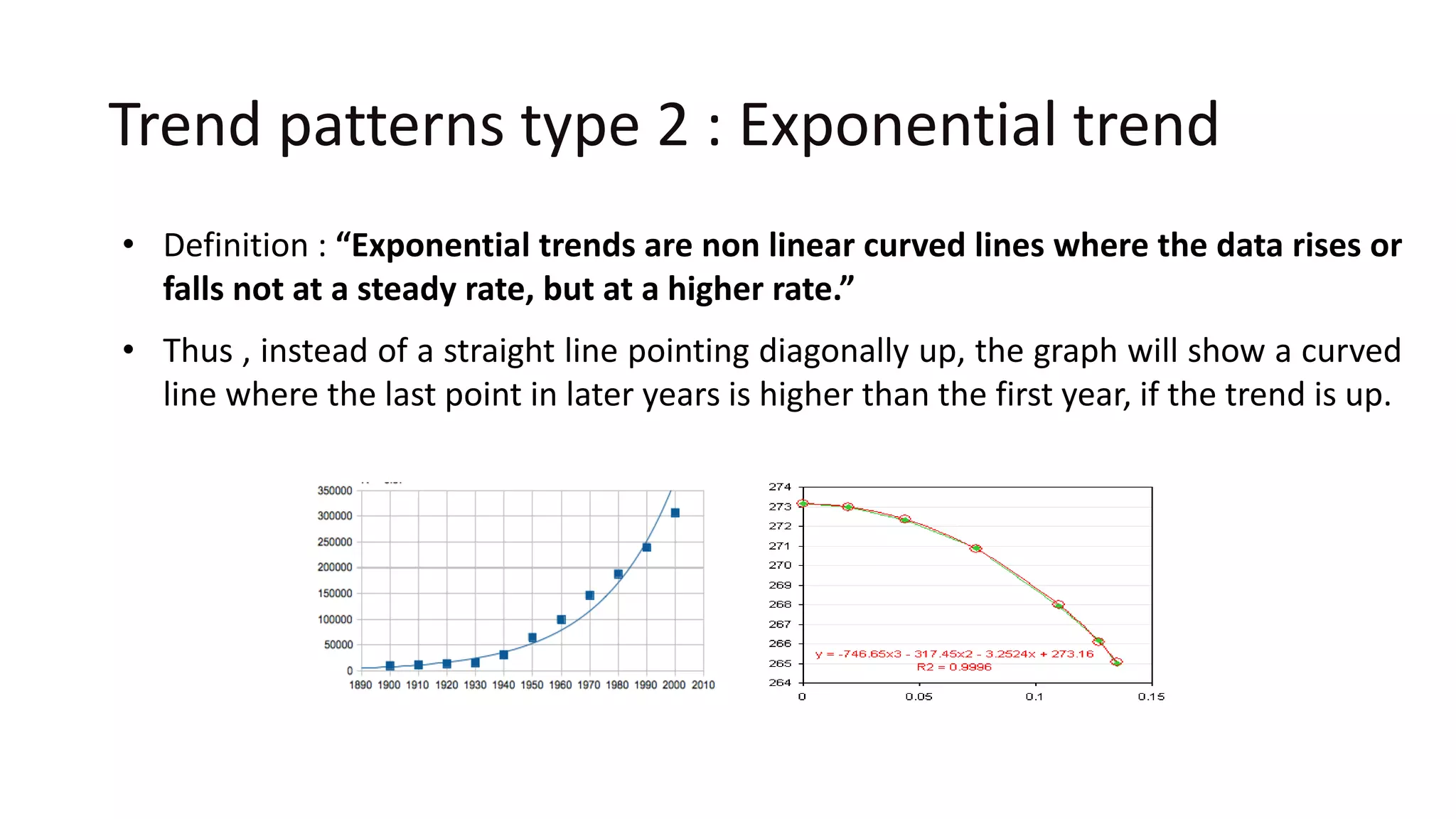 Trend patterns type 2 : Exponential trend
• Definition : “Exponential trends are non linear curved lines where the data rises or
falls not at a steady rate, but at a higher rate.”
• Thus , instead of a straight line pointing diagonally up, the graph will show a curved
line where the last point in later years is higher than the first year, if the trend is up.
 