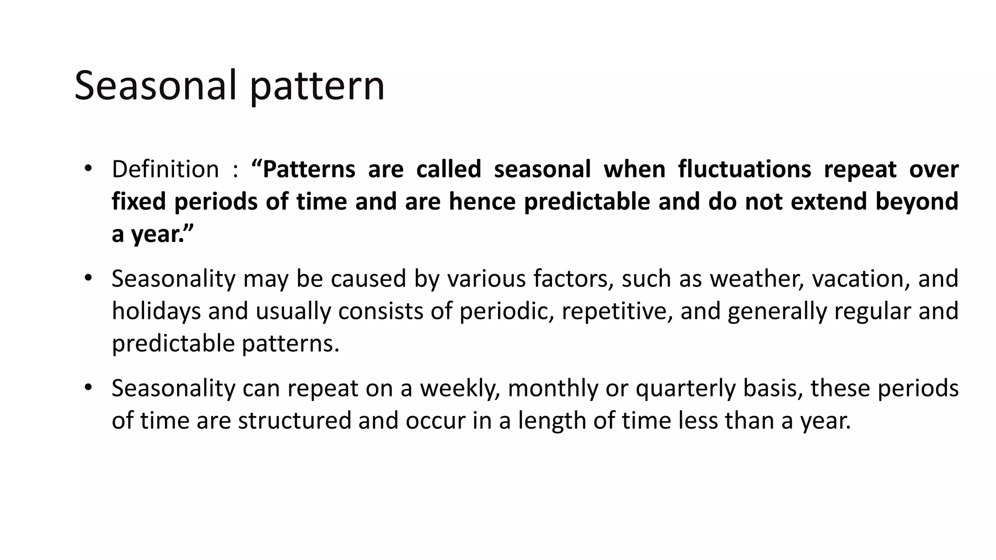Seasonal pattern
• Definition : “Patterns are called seasonal when fluctuations repeat over
fixed periods of time and are hence predictable and do not extend beyond
a year.”
• Seasonality may be caused by various factors, such as weather, vacation, and
holidays and usually consists of periodic, repetitive, and generally regular and
predictable patterns.
• Seasonality can repeat on a weekly, monthly or quarterly basis, these periods
of time are structured and occur in a length of time less than a year.
 