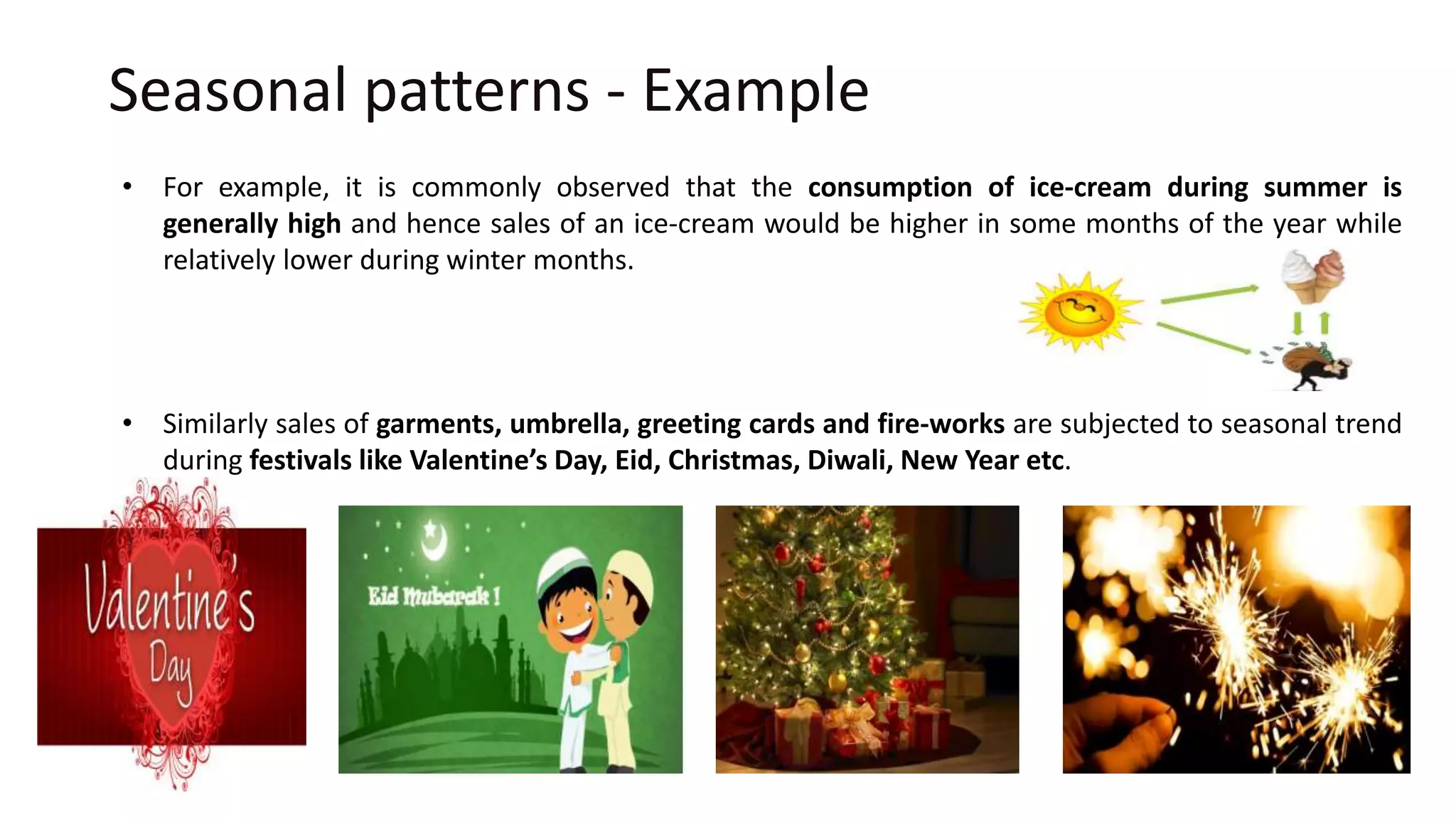 Seasonal patterns - Example
• For example, it is commonly observed that the consumption of ice-cream during summer is
generally high and hence sales of an ice-cream would be higher in some months of the year while
relatively lower during winter months.
• Similarly sales of garments, umbrella, greeting cards and fire-works are subjected to seasonal trend
during festivals like Valentine’s Day, Eid, Christmas, Diwali, New Year etc.
 