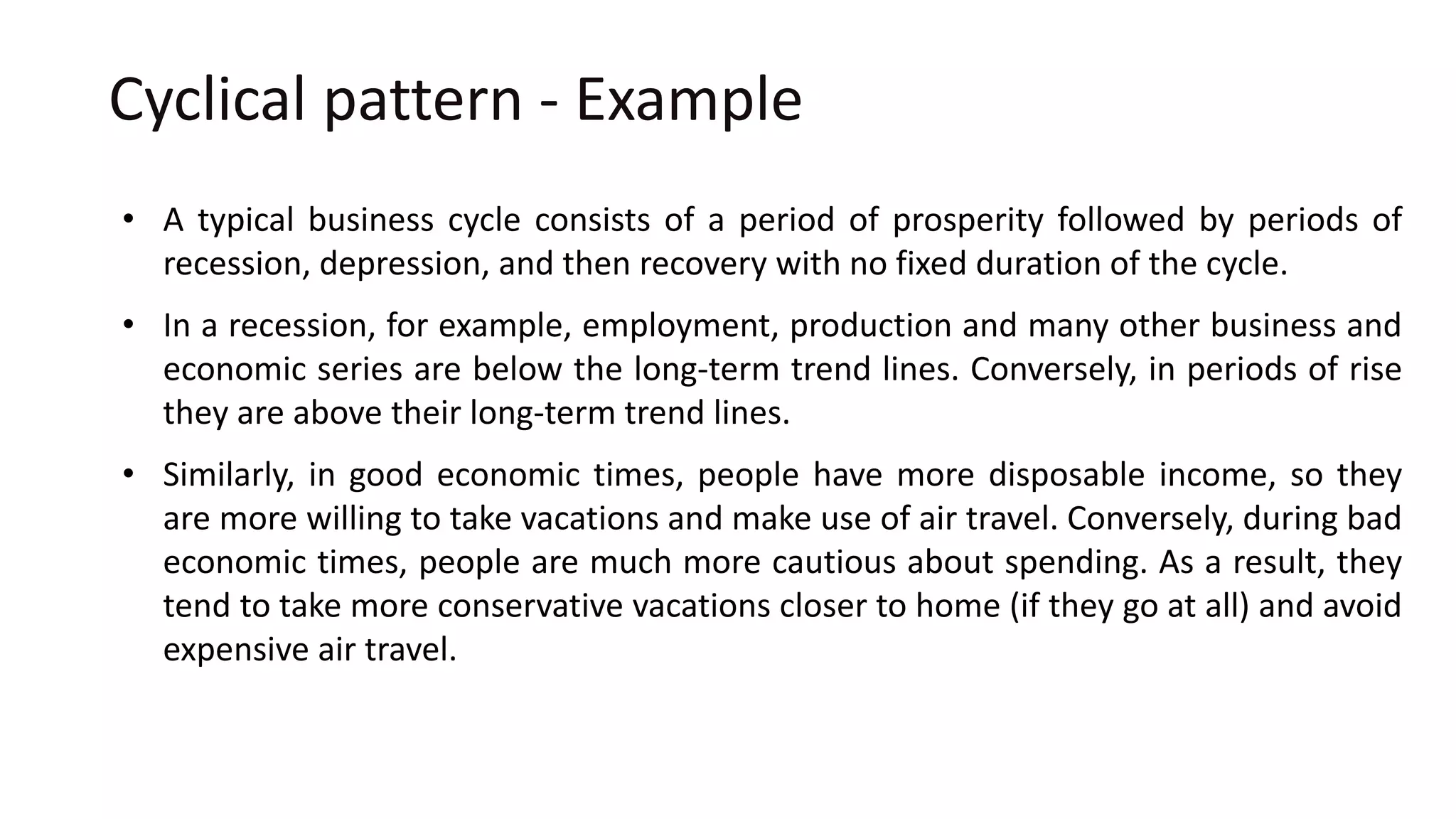 Cyclical pattern - Example
• A typical business cycle consists of a period of prosperity followed by periods of
recession, depression, and then recovery with no fixed duration of the cycle.
• In a recession, for example, employment, production and many other business and
economic series are below the long-term trend lines. Conversely, in periods of rise
they are above their long-term trend lines.
• Similarly, in good economic times, people have more disposable income, so they
are more willing to take vacations and make use of air travel. Conversely, during bad
economic times, people are much more cautious about spending. As a result, they
tend to take more conservative vacations closer to home (if they go at all) and avoid
expensive air travel.
 