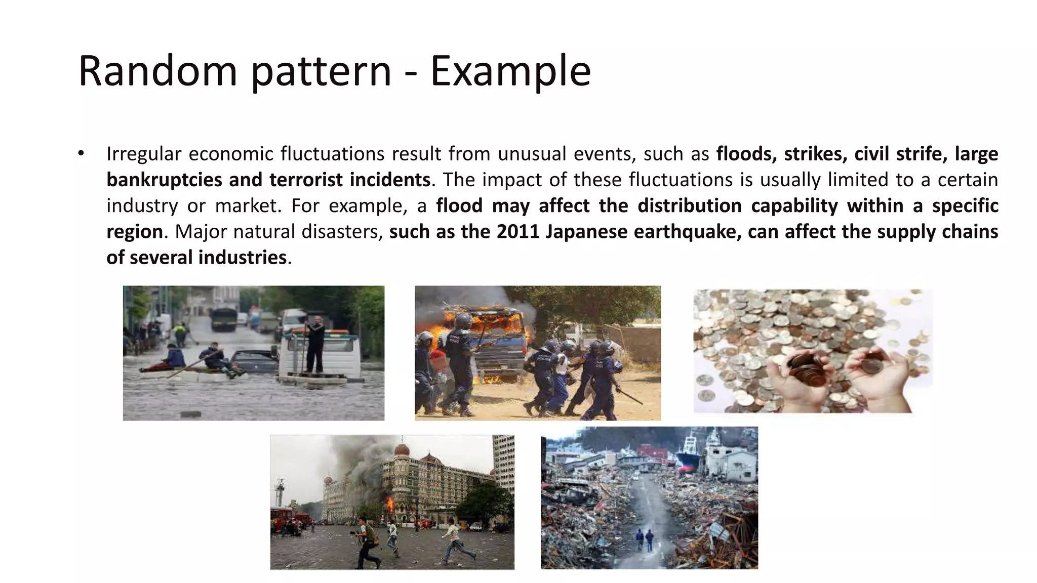 Random pattern - Example
• Irregular economic fluctuations result from unusual events, such as floods, strikes, civil strife, large
bankruptcies and terrorist incidents. The impact of these fluctuations is usually limited to a certain
industry or market. For example, a flood may affect the distribution capability within a specific
region. Major natural disasters, such as the 2011 Japanese earthquake, can affect the supply chains
of several industries.
 