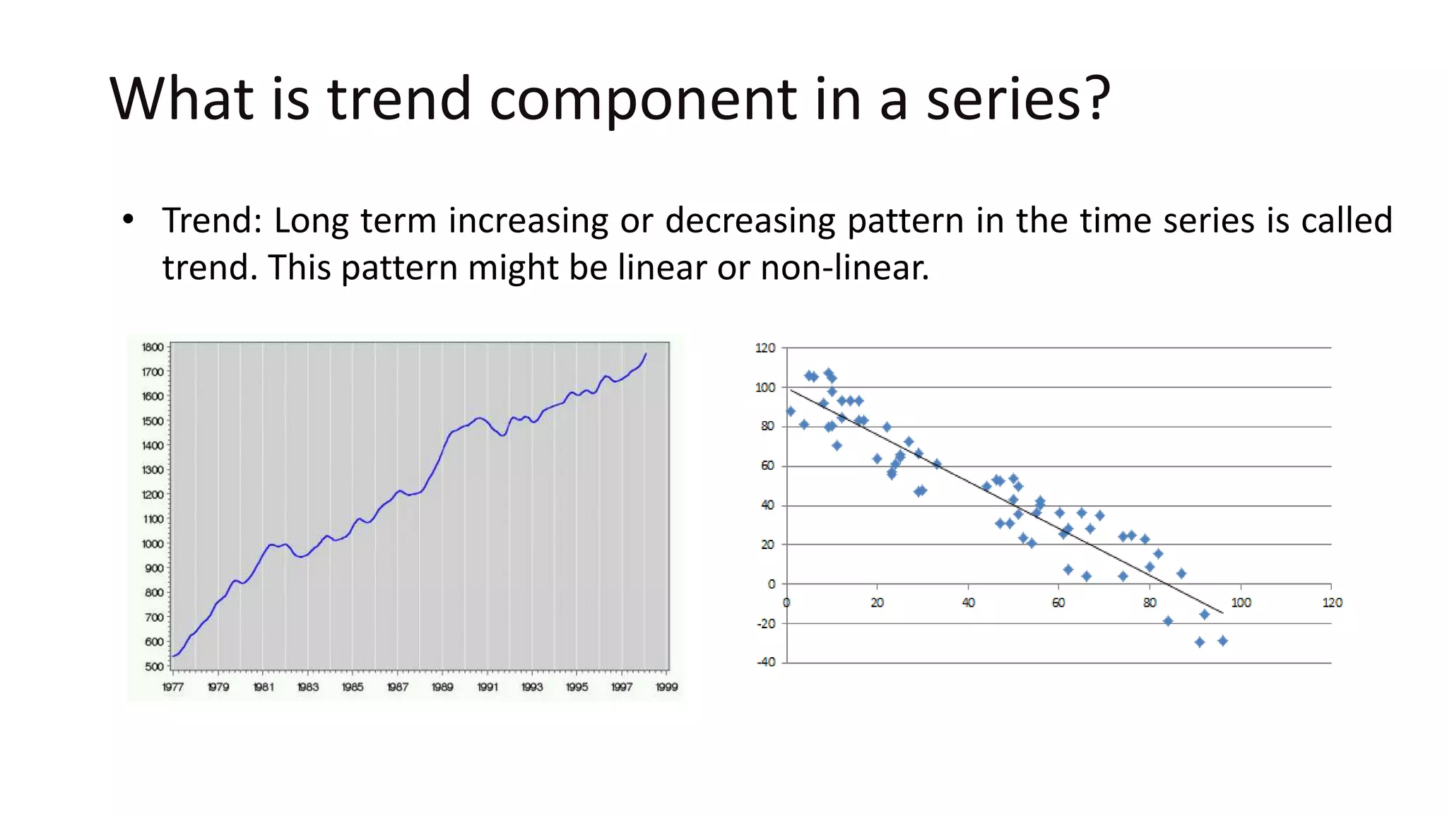 What is trend component in a series?
• Trend: Long term increasing or decreasing pattern in the time series is called
trend. This pattern might be linear or non-linear.
 